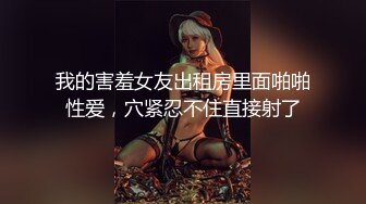 我的害羞女友出租房里面啪啪性爱，穴紧忍不住直接射了