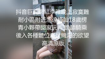 抖音巨乳網紅李雅晚上寂寞難耐小區附近溜達搭訕18歲楞青小夥帶回家玩弄 跪舔騎乘後入各種體位滿足饑渴的欲望 高清原版