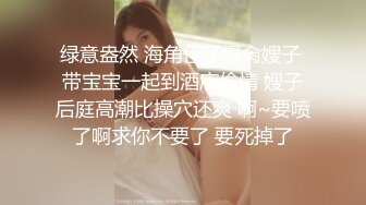 绿意盎然 海角侄子爆肏嫂子 带宝宝一起到酒店偷情 嫂子后庭高潮比操穴还爽 啊~要喷了啊求你不要了 要死掉了