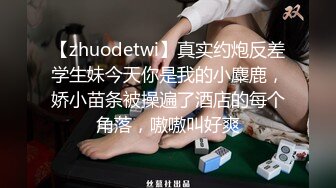 【zhuodetwi】真实约炮反差学生妹今天你是我的小麋鹿，娇小苗条被操遍了酒店的每个角落，嗷嗷叫好爽