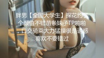 胖男【全国大学生】探花约了个颜值不错苗条妹子TP啪啪，口交骑乘大力猛操很是诱惑喜欢不要错过