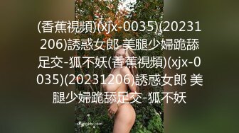 (香蕉視頻)(xjx-0035)(20231206)誘惑女郎 美腿少婦跪舔足交-狐不妖(香蕉視頻)(xjx-0035)(20231206)誘惑女郎 美腿少婦跪舔足交-狐不妖