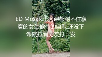 ED Mosaic上网课都耐不住寂寞的女生偷偷的自慰,还没下课就拉着男友打一发