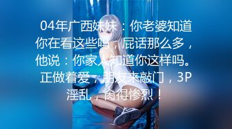 04年广西妹妹：你老婆知道你在看这些吗，屁话那么多，他说：你家人知道你这样吗。正做着爱，朋友来敲门，3P淫乱，肏得惨烈！