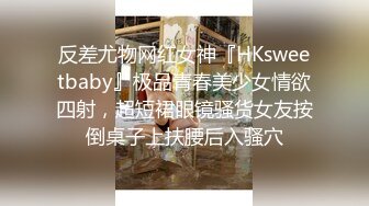 反差尤物网红女神『HKsweetbaby』极品青春美少女情欲四射，超短裙眼镜骚货女友按倒桌子上扶腰后入骚穴