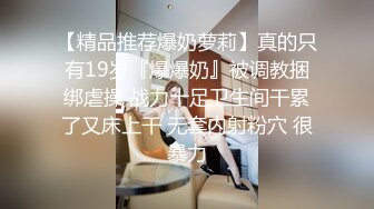 【精品推荐爆奶萝莉】真的只有19岁『爆爆奶』被调教捆绑虐操 战力十足卫生间干累了又床上干 无套内射粉穴 很暴力