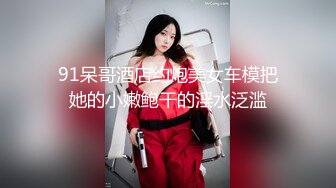 91呆哥酒店约炮美女车模把她的小嫩鲍干的淫水泛滥