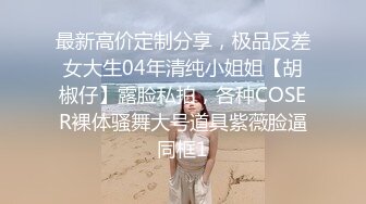 最新高价定制分享，极品反差女大生04年清纯小姐姐【胡椒仔】露脸私拍，各种COSER裸体骚舞大号道具紫薇脸逼同框1