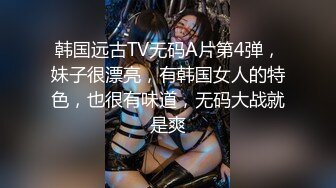 韩国远古TV无码A片第4弹，妹子很漂亮，有韩国女人的特色，也很有味道，无码大战就是爽