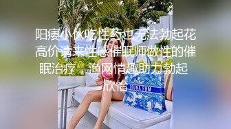 阳痿小伙吃性药也无法勃起花高价请来性感催眠师做性的催眠治疗，渔网情趣助力勃起 欣怡