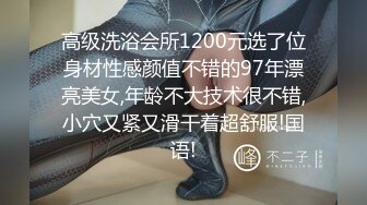 高级洗浴会所1200元选了位身材性感颜值不错的97年漂亮美女,年龄不大技术很不错,小穴又紧又滑干着超舒服!国语!