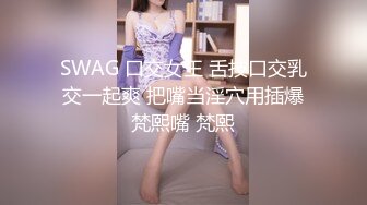 SWAG 口交女王 舌技口交乳交一起爽 把嘴当淫穴用插爆梵熙嘴 梵熙