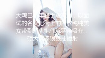 大鸡巴小年轻手段高超，以面试的名义把街上的白衣纯纯美女带到酒店抱住就猛亲吸允，硕大肉棒狠狠抽插射