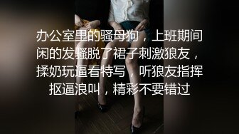 办公室里的骚母狗，上班期间闲的发骚脱了裙子刺激狼友，揉奶玩逼看特写，听狼友指挥抠逼浪叫，精彩不要错过