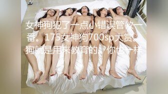 女神狗犯了一点小错误管教一番。175女神狗700sp大赏。狗就是用来教育的。你也一样。