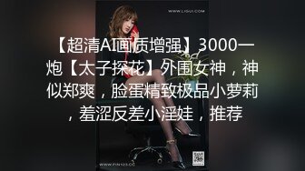 【超清AI画质增强】3000一炮【太子探花】外围女神，神似郑爽，脸蛋精致极品小萝莉，羞涩反差小淫娃，推荐