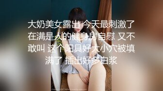 大奶美女露出 今天最刺激了在满是人的健身房自慰 又不敢叫 这个阳具好大小穴被填满了 插出好多白浆